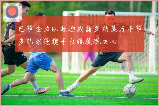 巴萨全力以赴迎战赫罗纳莱万卡萨多巴尔德携手出镜展现决心