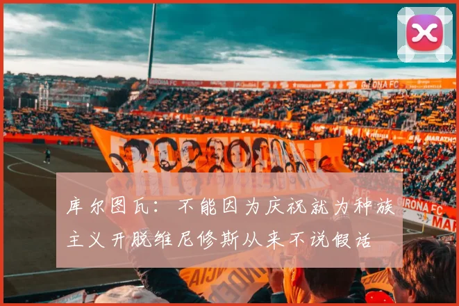 库尔图瓦：不能因为庆祝就为种族主义开脱维尼修斯从来不说假话