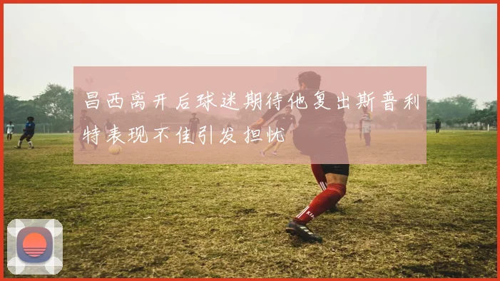 昌西离开后球迷期待他复出斯普利特表现不佳引发担忧