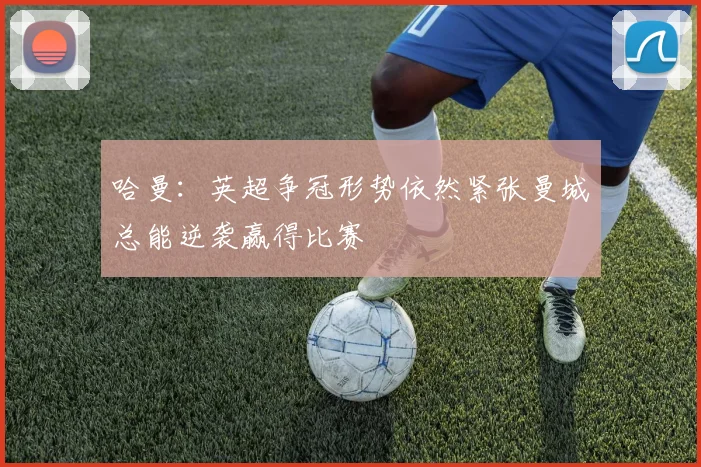 哈曼：英超争冠形势依然紧张曼城总能逆袭赢得比赛