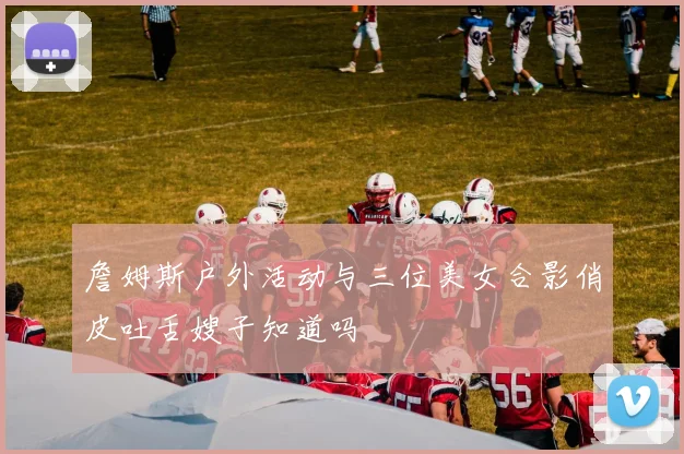 詹姆斯户外活动与三位美女合影俏皮吐舌嫂子知道吗
