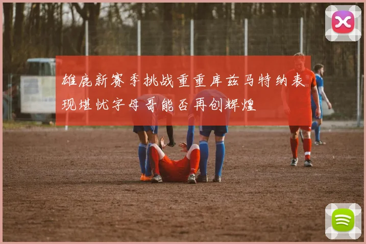 雄鹿新赛季挑战重重库兹马特纳表现堪忧字母哥能否再创辉煌