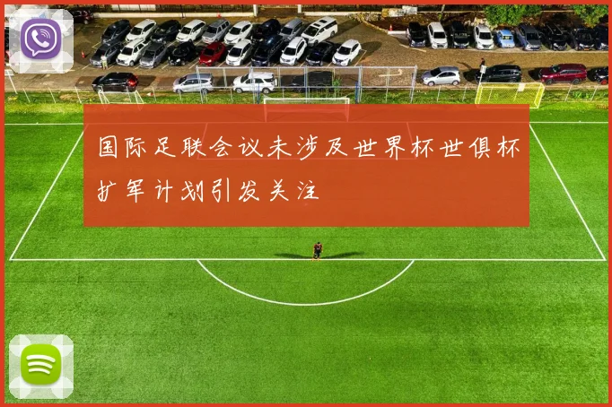 国际足联会议未涉及世界杯世俱杯扩军计划引发关注