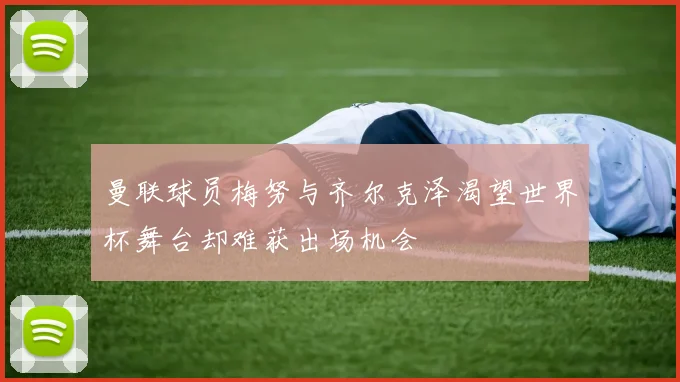 曼联球员梅努与齐尔克泽渴望世界杯舞台却难获出场机会