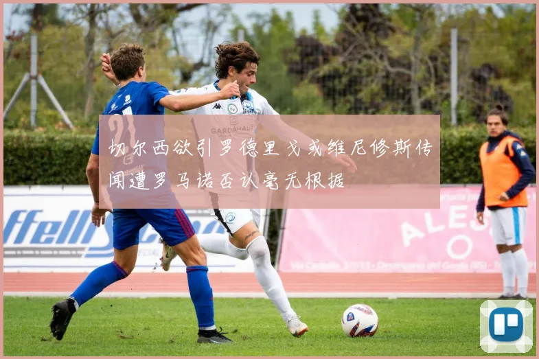 切尔西欲引罗德里戈或维尼修斯传闻遭罗马诺否认毫无根据