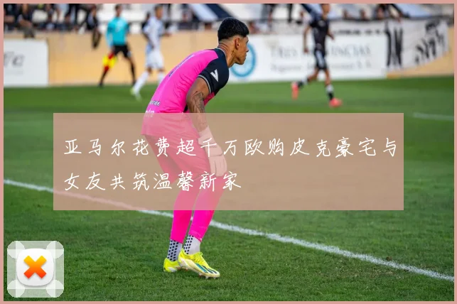 亚马尔花费超千万欧购皮克豪宅与女友共筑温馨新家