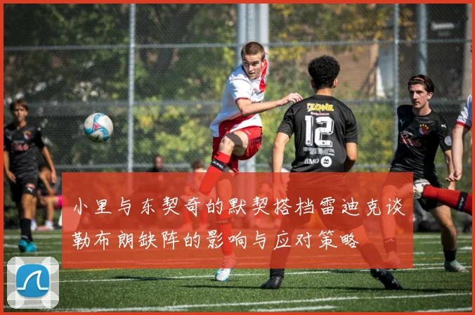 小里与东契奇的默契搭档雷迪克谈勒布朗缺阵的影响与应对策略