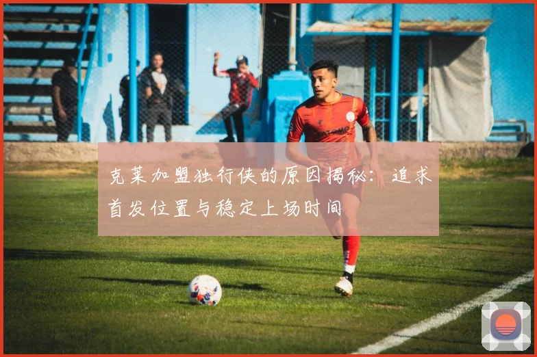 克莱加盟独行侠的原因揭秘：追求首发位置与稳定上场时间