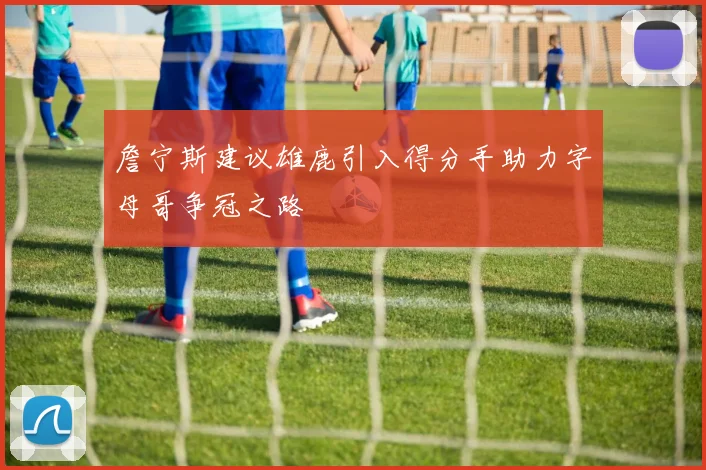 詹宁斯建议雄鹿引入得分手助力字母哥争冠之路