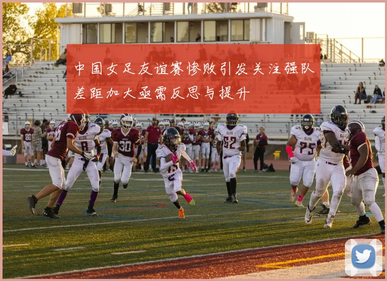 中国女足友谊赛惨败引发关注强队差距加大亟需反思与提升