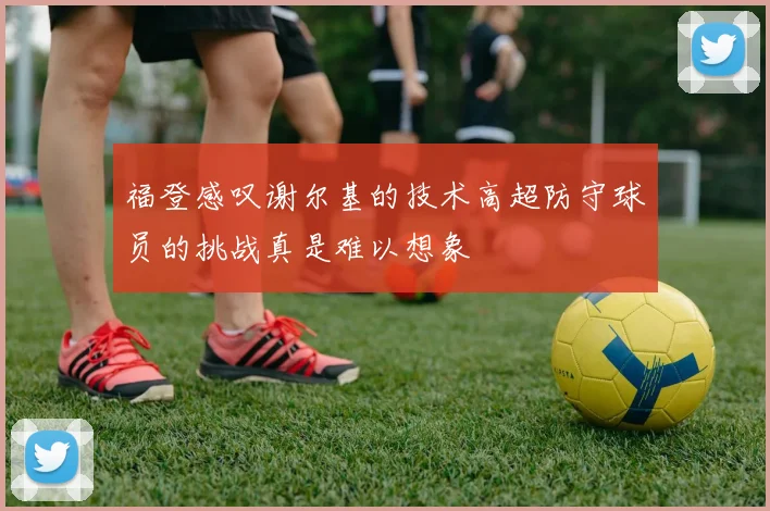 福登感叹谢尔基的技术高超防守球员的挑战真是难以想象