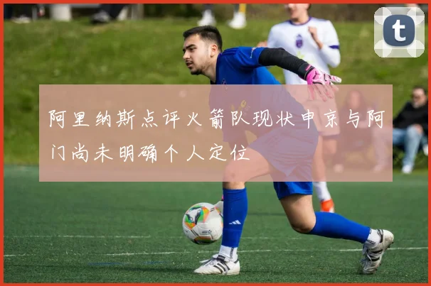 阿里纳斯点评火箭队现状申京与阿门尚未明确个人定位