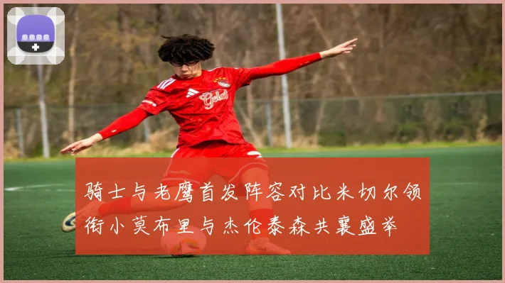 骑士与老鹰首发阵容对比米切尔领衔小莫布里与杰伦泰森共襄盛举