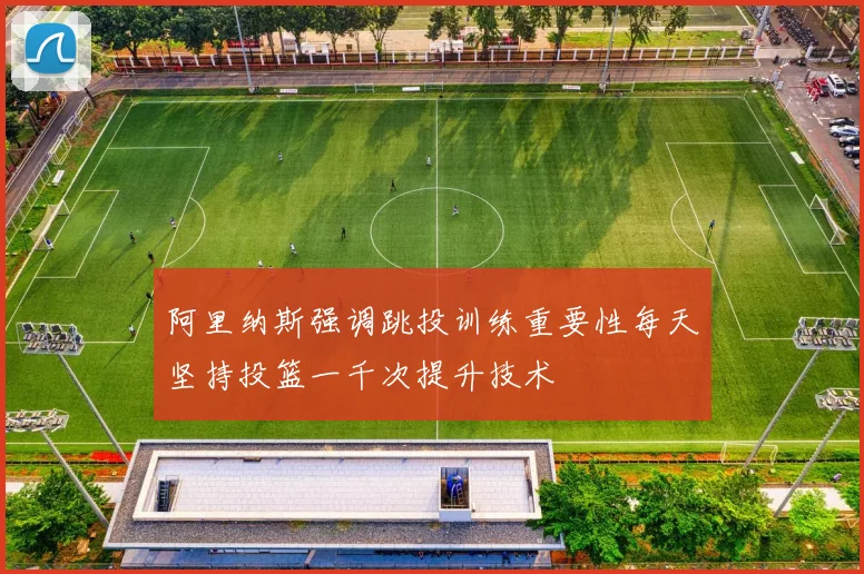 阿里纳斯强调跳投训练重要性每天坚持投篮一千次提升技术