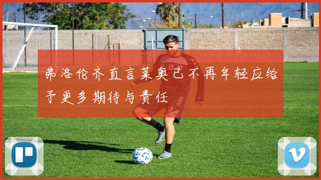弗洛伦齐直言莱奥已不再年轻应给予更多期待与责任