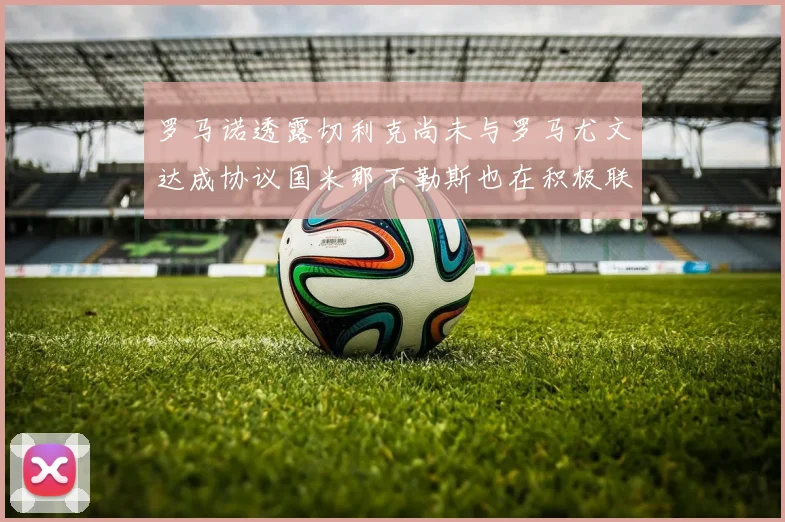 罗马诺透露切利克尚未与罗马尤文达成协议国米那不勒斯也在积极联系