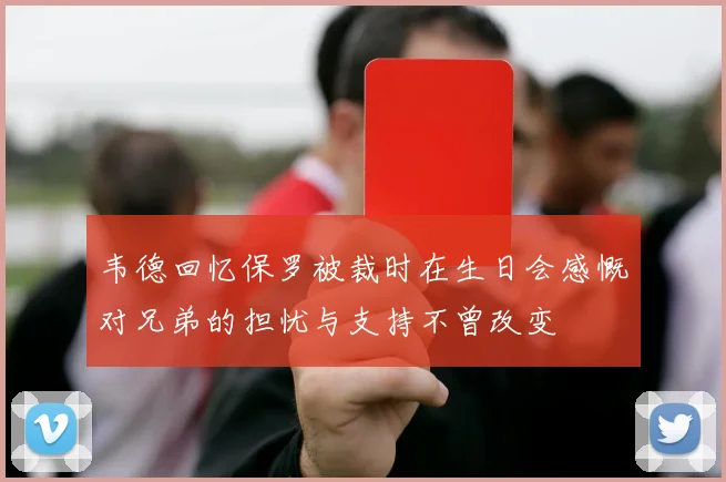 韦德回忆保罗被裁时在生日会感慨对兄弟的担忧与支持不曾改变