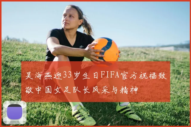 吴海燕迎33岁生日FIFA官方祝福致敬中国女足队长风采与精神
