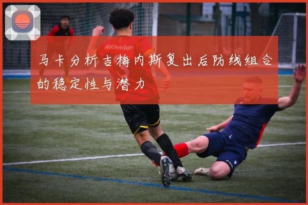 马卡分析吉梅内斯复出后防线组合的稳定性与潜力
