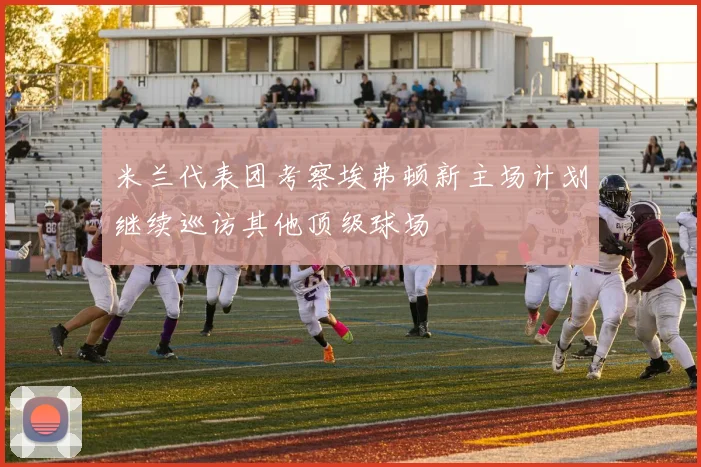 米兰代表团考察埃弗顿新主场计划继续巡访其他顶级球场