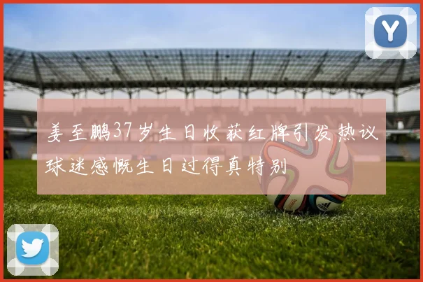姜至鹏37岁生日收获红牌引发热议球迷感慨生日过得真特别