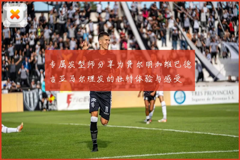 专属发型师分享为费尔明加维巴德吉亚马尔理发的独特体验与感受