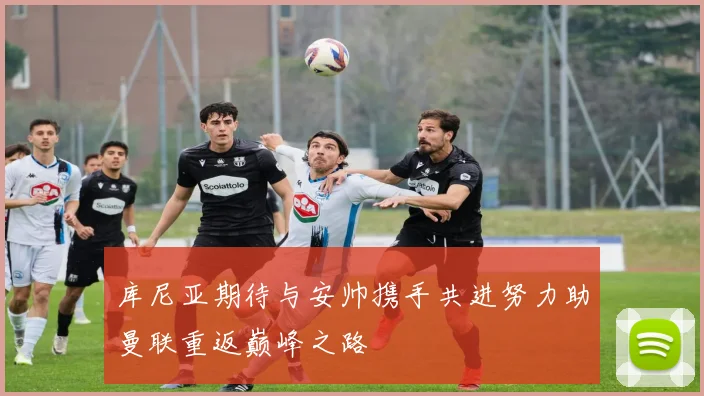 库尼亚期待与安帅携手共进努力助曼联重返巅峰之路