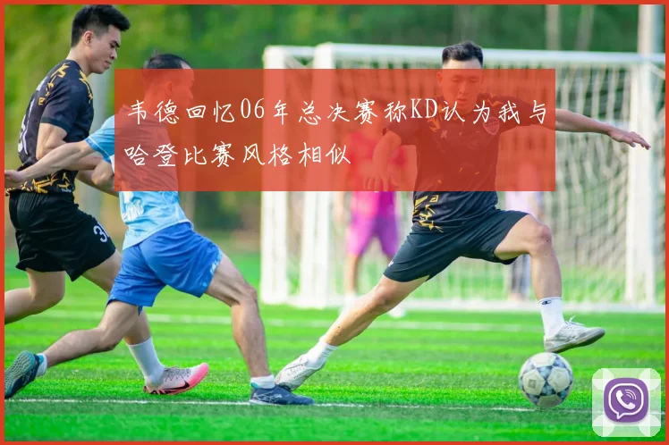 韦德回忆06年总决赛称KD认为我与哈登比赛风格相似