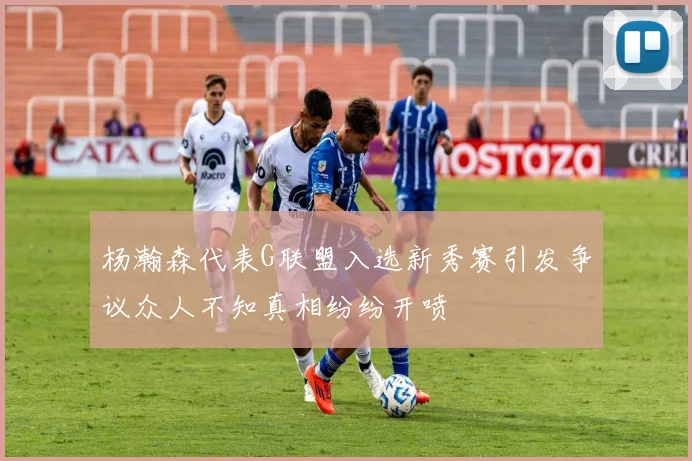 杨瀚森代表G联盟入选新秀赛引发争议众人不知真相纷纷开喷