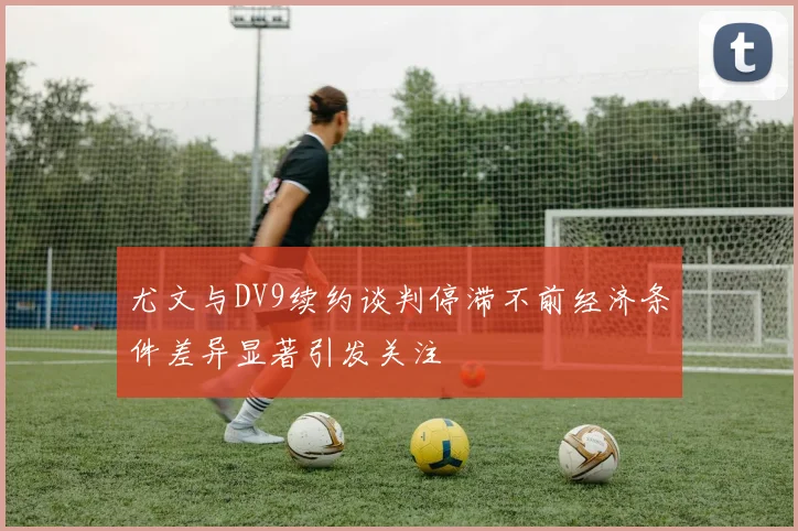 尤文与DV9续约谈判停滞不前经济条件差异显著引发关注