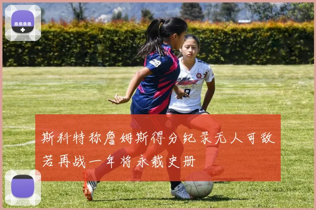 斯科特称詹姆斯得分纪录无人可敌若再战一年将永载史册