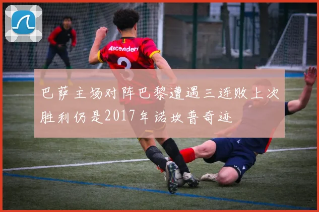 巴萨主场对阵巴黎遭遇三连败上次胜利仍是2017年诺坎普奇迹