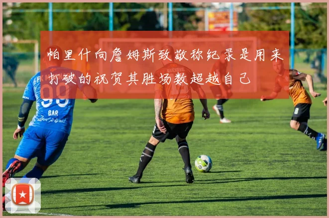 帕里什向詹姆斯致敬称纪录是用来打破的祝贺其胜场数超越自己