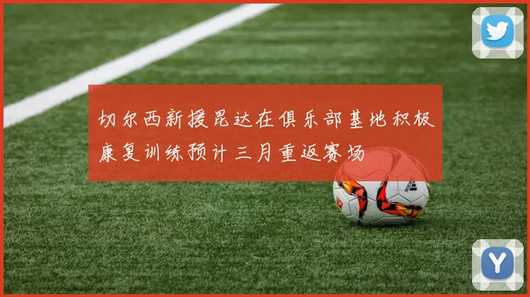 切尔西新援昆达在俱乐部基地积极康复训练预计三月重返赛场