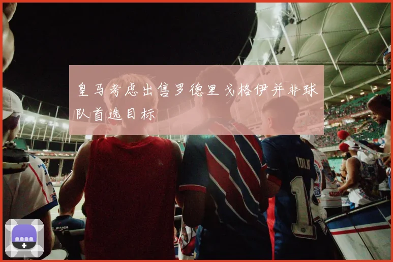 皇马考虑出售罗德里戈格伊并非球队首选目标
