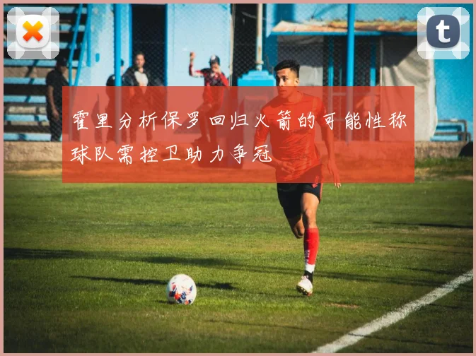 霍里分析保罗回归火箭的可能性称球队需控卫助力争冠
