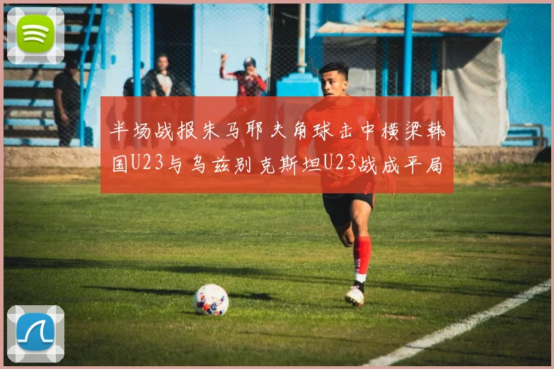 半场战报朱马耶夫角球击中横梁韩国U23与乌兹别克斯坦U23战成平局