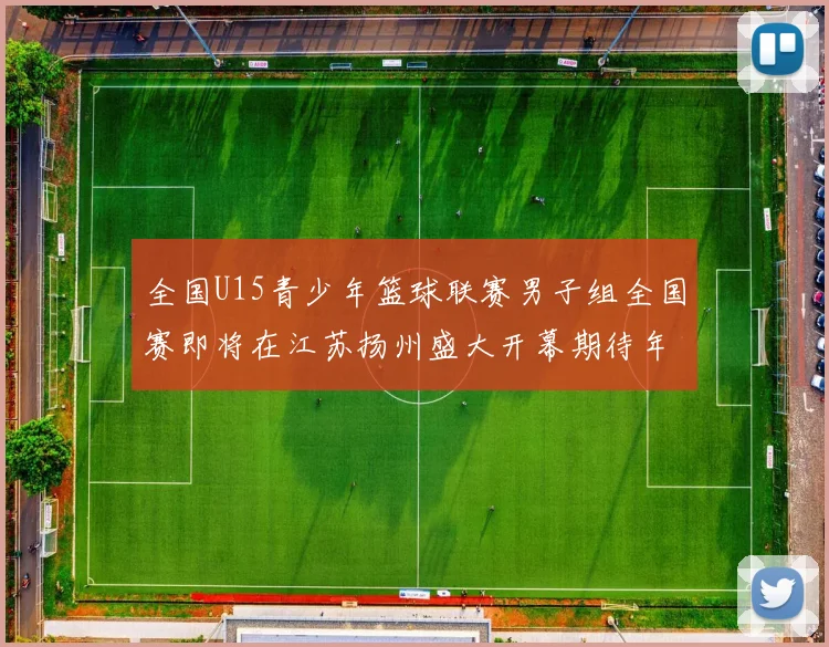 全国U15青少年篮球联赛男子组全国赛即将在江苏扬州盛大开幕期待年轻球员的精彩表现