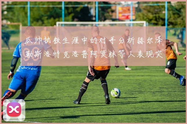 瓜帅执教生涯中的对手分析赫尔泽勒斯洛特克洛普阿莫林等人表现突出