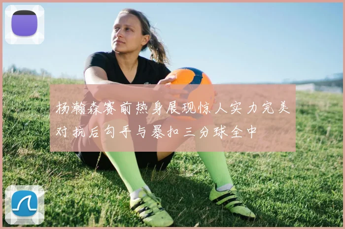 杨瀚森赛前热身展现惊人实力完美对抗后勾手与暴扣三分球全中