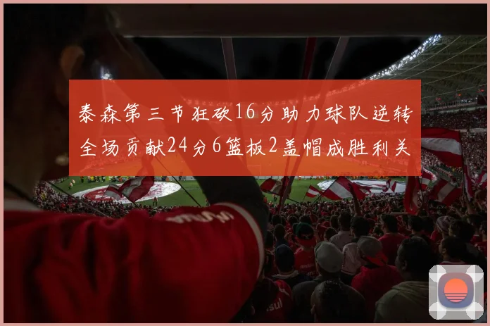 泰森第三节狂砍16分助力球队逆转全场贡献24分6篮板2盖帽成胜利关键