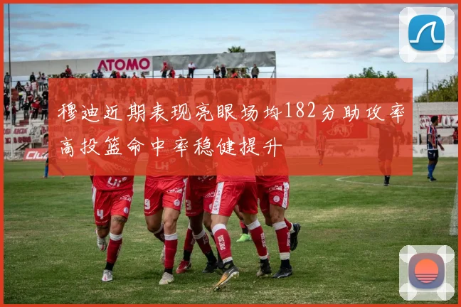 穆迪近期表现亮眼场均182分助攻率高投篮命中率稳健提升