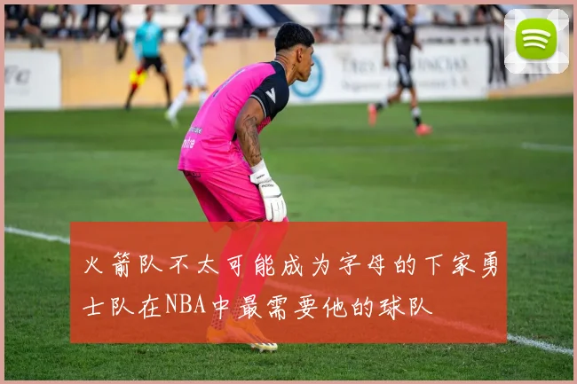 火箭队不太可能成为字母的下家勇士队在NBA中最需要他的球队